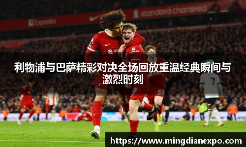 利物浦与巴萨精彩对决全场回放重温经典瞬间与激烈时刻