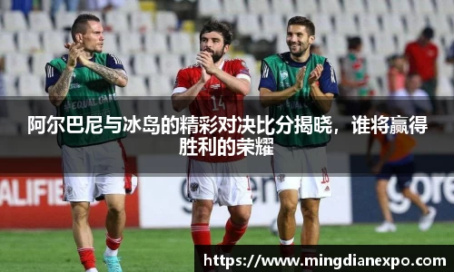 阿尔巴尼与冰岛的精彩对决比分揭晓，谁将赢得胜利的荣耀